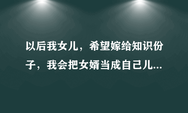 以后我女儿，希望嫁给知识份子，我会把女婿当成自己儿子，别想她嫁给生意人，外面太累太复杂