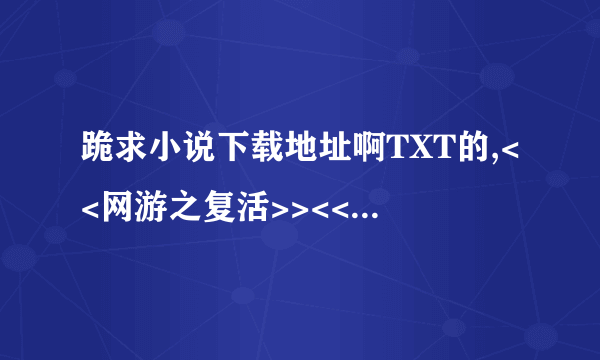 跪求小说下载地址啊TXT的,<<网游之复活>><<修真之畅游宇宙>><<齐天大圣闯都市>>