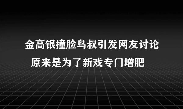 金高银撞脸鸟叔引发网友讨论  原来是为了新戏专门增肥