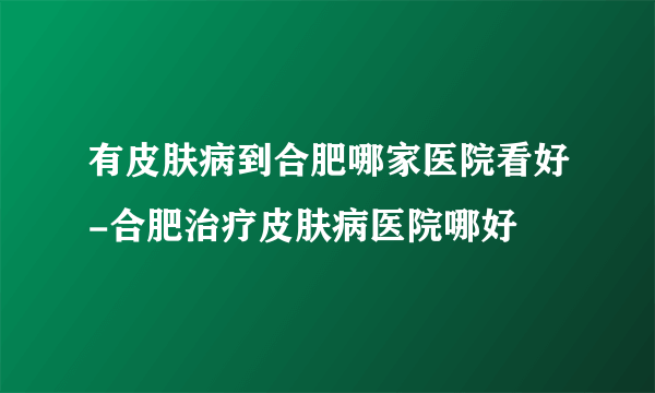 有皮肤病到合肥哪家医院看好-合肥治疗皮肤病医院哪好