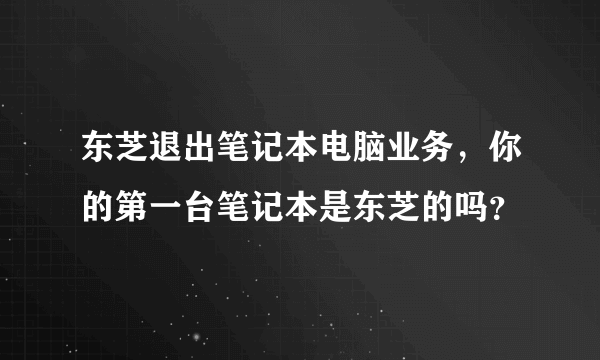 东芝退出笔记本电脑业务，你的第一台笔记本是东芝的吗？