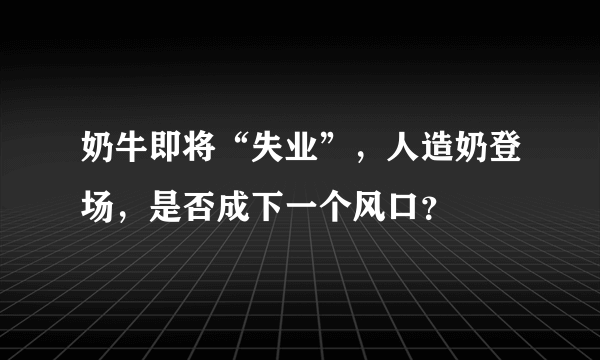 奶牛即将“失业”，人造奶登场，是否成下一个风口？