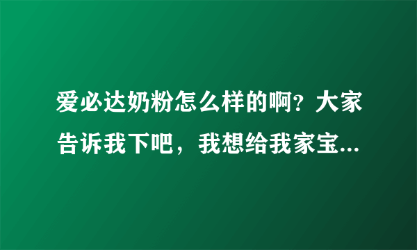 爱必达奶粉怎么样的啊？大家告诉我下吧，我想给我家宝宝买奶粉...