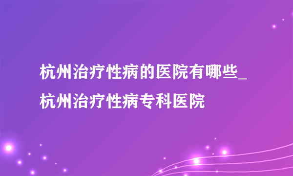 杭州治疗性病的医院有哪些_杭州治疗性病专科医院