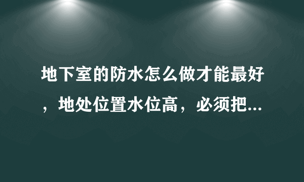 地下室的防水怎么做才能最好，地处位置水位高，必须把防水做的非常完善。征求建议！