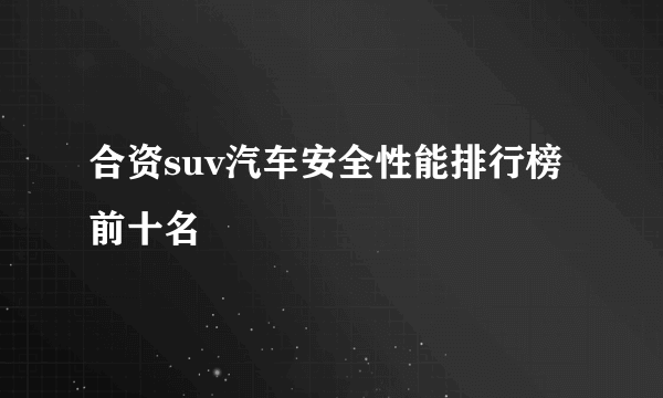 合资suv汽车安全性能排行榜前十名