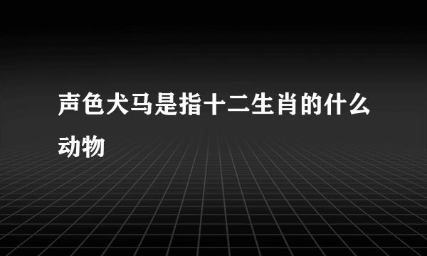 声色犬马是指十二生肖的什么动物