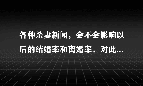 各种杀妻新闻，会不会影响以后的结婚率和离婚率，对此你怎么看？