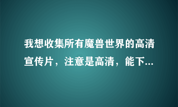 我想收集所有魔兽世界的高清宣传片，注意是高清，能下载的，不要给我网上的视频，谢谢啦~