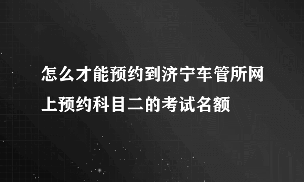 怎么才能预约到济宁车管所网上预约科目二的考试名额