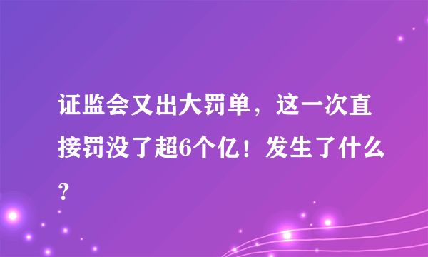 证监会又出大罚单，这一次直接罚没了超6个亿！发生了什么？