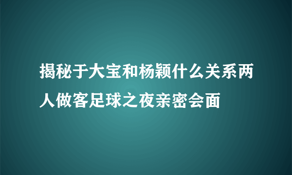 揭秘于大宝和杨颖什么关系两人做客足球之夜亲密会面