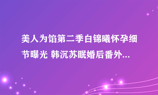 美人为馅第二季白锦曦怀孕细节曝光 韩沉苏眠婚后番外描写太污_飞外网