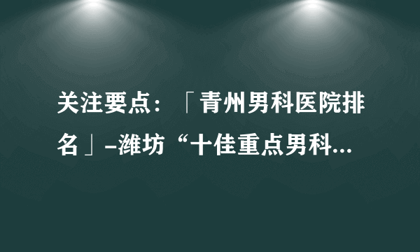 关注要点：「青州男科医院排名」-潍坊“十佳重点男科医院”排名公布！