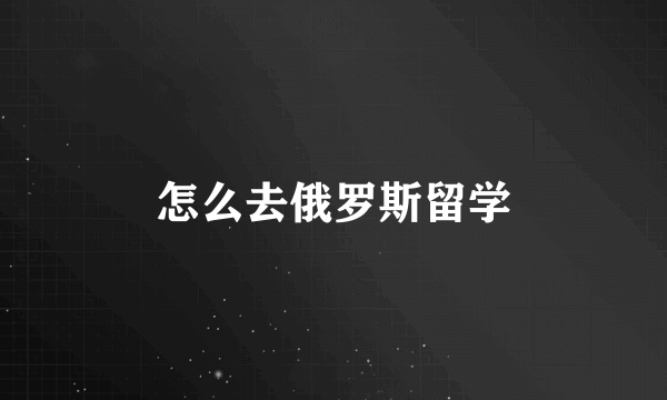 怎么去俄罗斯留学