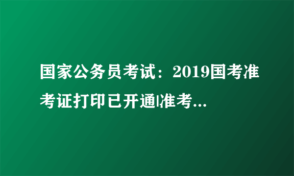 国家公务员考试：2019国考准考证打印已开通|准考证号忘了怎么办