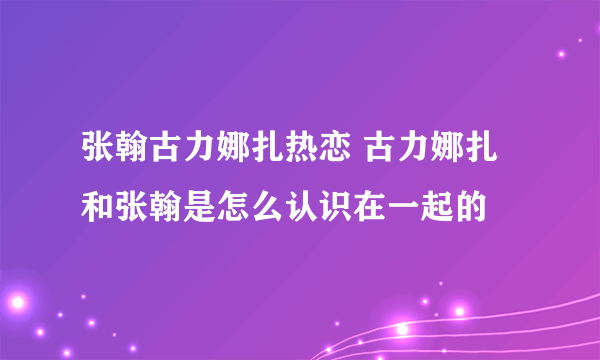 张翰古力娜扎热恋 古力娜扎和张翰是怎么认识在一起的