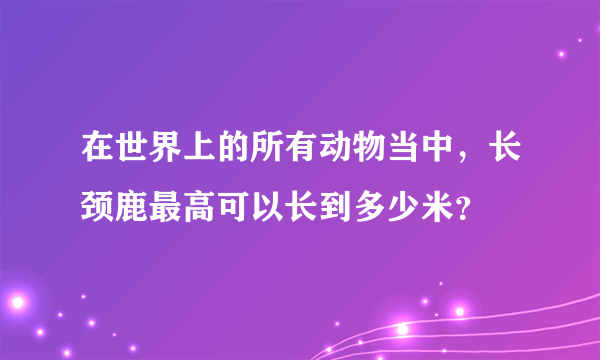 在世界上的所有动物当中，长颈鹿最高可以长到多少米？