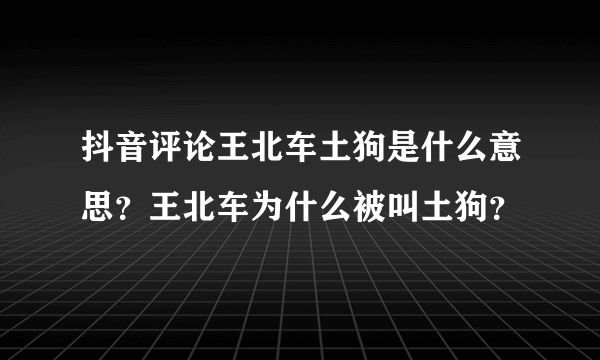 抖音评论王北车土狗是什么意思？王北车为什么被叫土狗？