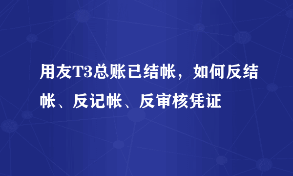 用友T3总账已结帐，如何反结帐、反记帐、反审核凭证