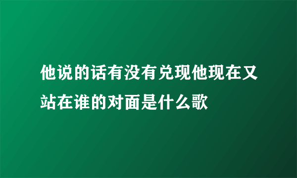 他说的话有没有兑现他现在又站在谁的对面是什么歌