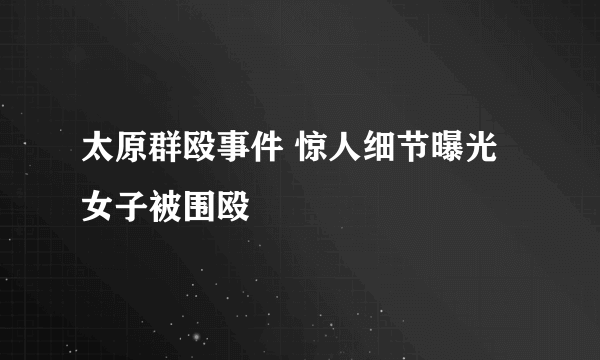 太原群殴事件 惊人细节曝光女子被围殴