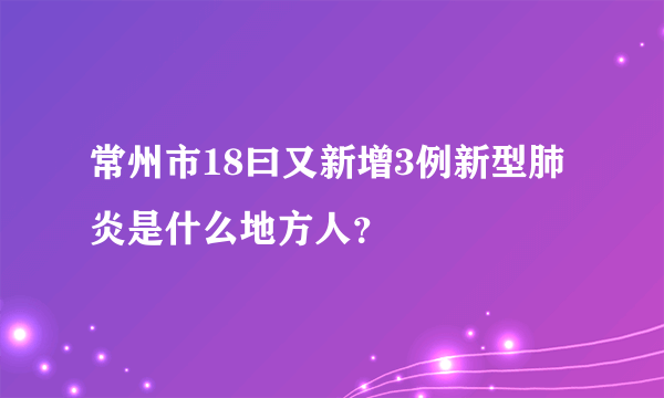 常州市18曰又新增3例新型肺炎是什么地方人？