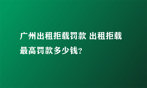 广州出租拒载罚款 出租拒载最高罚款多少钱？