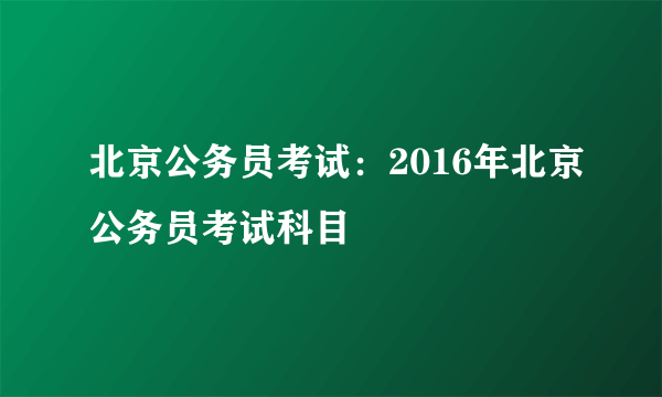 北京公务员考试：2016年北京公务员考试科目