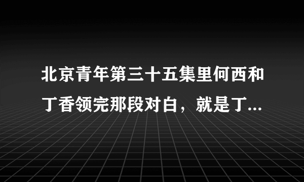 北京青年第三十五集里何西和丁香领完那段对白，就是丁香问你喜欢我什么那一段