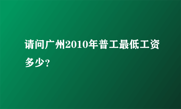 请问广州2010年普工最低工资多少？