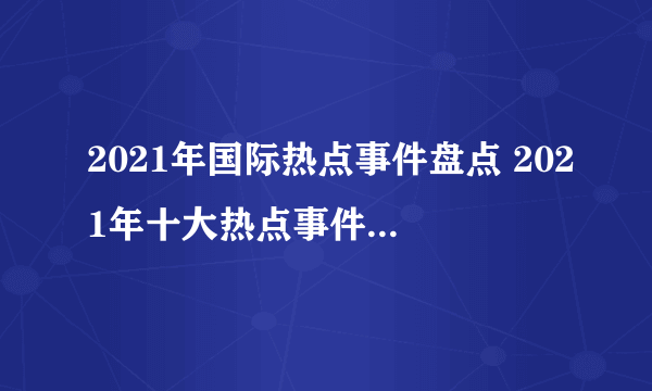 2021年国际热点事件盘点 2021年十大热点事件 2021大事件汇总