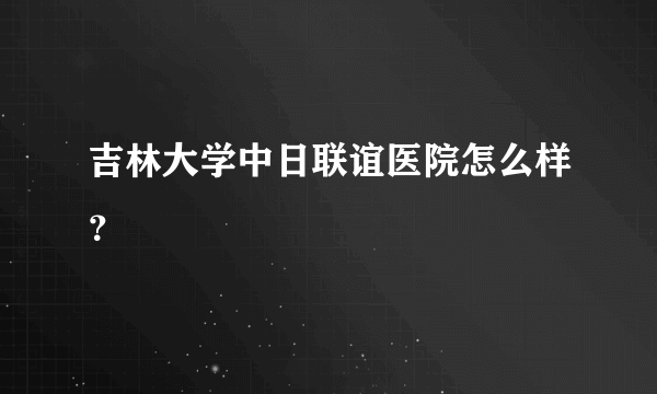 吉林大学中日联谊医院怎么样？