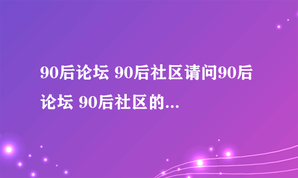 90后论坛 90后社区请问90后论坛 90后社区的网站是多少？网址。就是那个只是属于90后的论坛