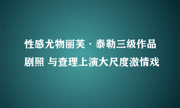 性感尤物丽芙·泰勒三级作品剧照 与查理上演大尺度激情戏