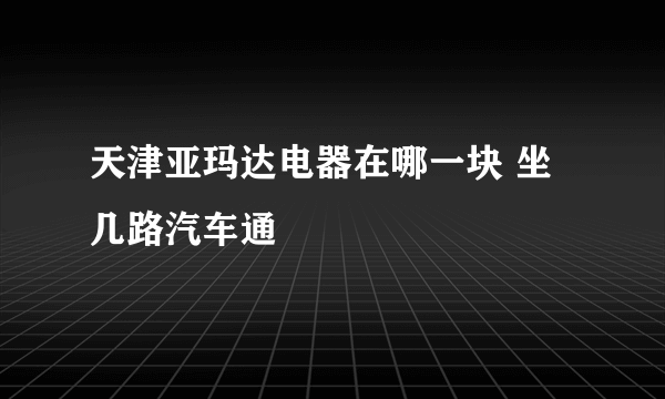 天津亚玛达电器在哪一块 坐几路汽车通