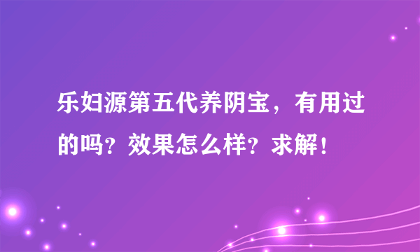 乐妇源第五代养阴宝，有用过的吗？效果怎么样？求解！