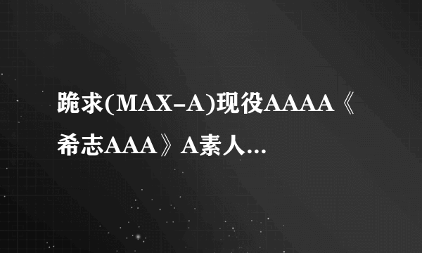 跪求(MAX-A)现役AAAA《希志AAA》A素人男优AAAAAAA种子下载，