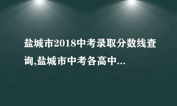 盐城市2018中考录取分数线查询,盐城市中考各高中历年录取分数线排名