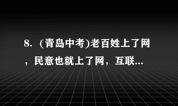 8．(青岛中考)老百姓上了网，民意也就上了网，互联网已经成为人民监督政府机关工作的新渠道。老百姓通过网络对政府的工作提出批评和建议，有利于(C)①督促政府工作人员依法办事，防止滥用职权　②从根本上杜绝政府机关工作人员违法乱纪现象　③促进政府提高决策水平和办事效率④公民积极参与民主监督、民主决策，促进维护自身合法权益A.①②③   B．①②④   C．①③④   D．②③④