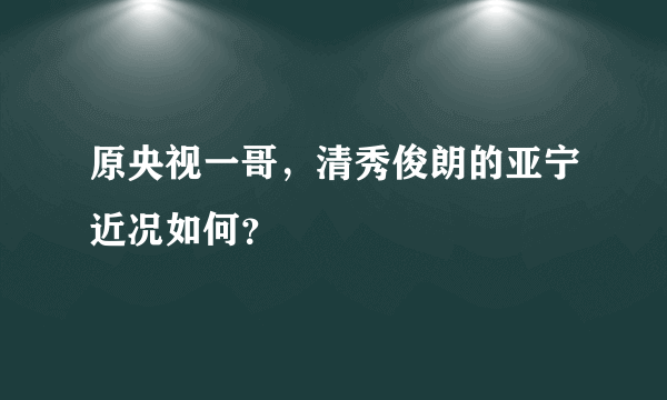 原央视一哥，清秀俊朗的亚宁近况如何？