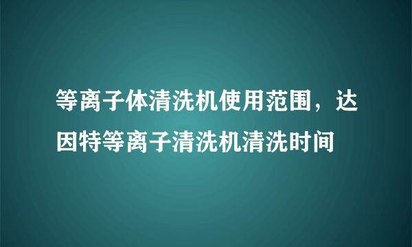 等离子体清洗机使用范围，达因特等离子清洗机清洗时间