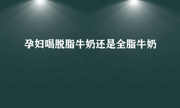 孕妇喝脱脂牛奶还是全脂牛奶