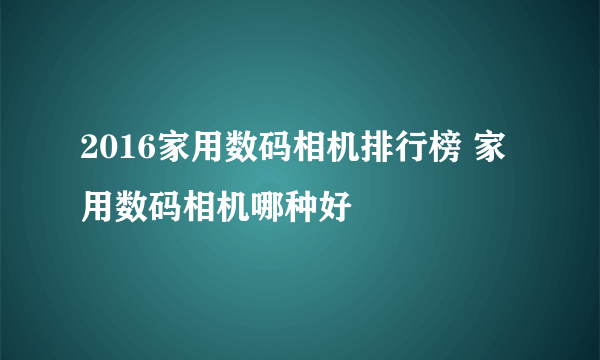 2016家用数码相机排行榜 家用数码相机哪种好