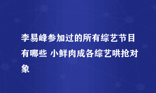 李易峰参加过的所有综艺节目有哪些 小鲜肉成各综艺哄抢对象