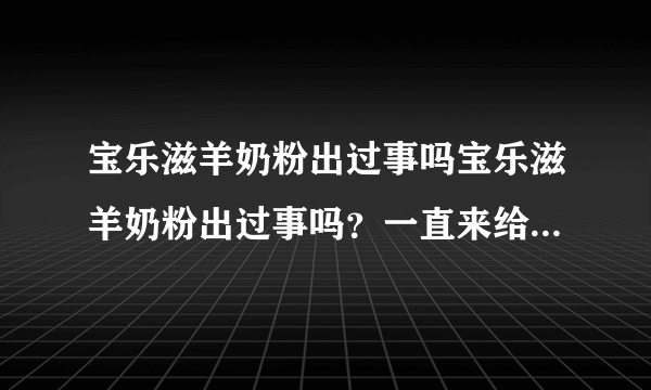 宝乐滋羊奶粉出过事吗宝乐滋羊奶粉出过事吗？一直来给我家宝宝...