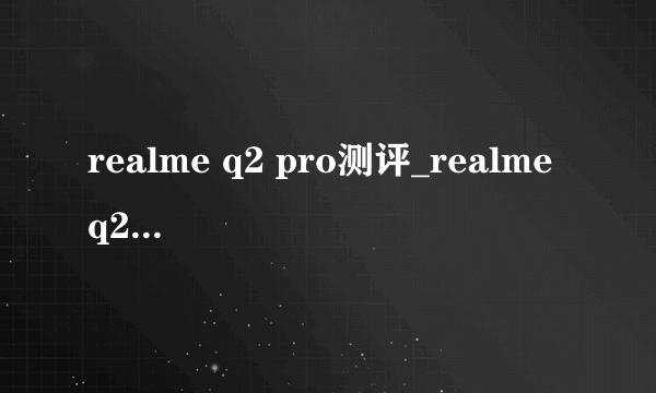 realme q2 pro测评_realme q2pro配置