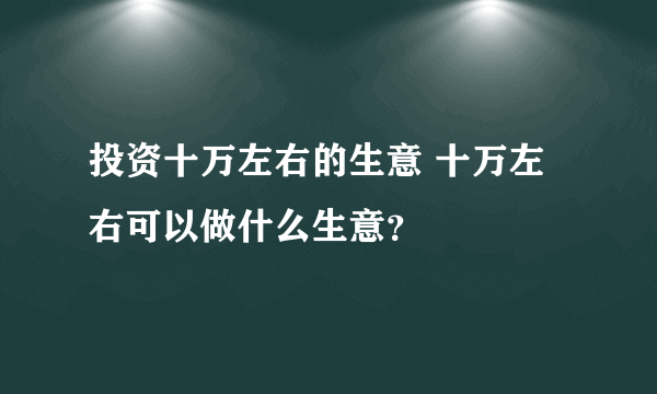 投资十万左右的生意 十万左右可以做什么生意？