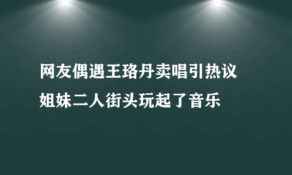 网友偶遇王珞丹卖唱引热议 姐妹二人街头玩起了音乐