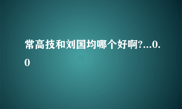 常高技和刘国均哪个好啊?...0.0